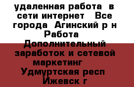 удаленная работа  в сети интернет - Все города, Агинский р-н Работа » Дополнительный заработок и сетевой маркетинг   . Удмуртская респ.,Ижевск г.